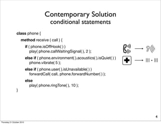 Contemporary Solution
                                          conditional statements
                class phone {
                    method receive ( call ) {
                           if ( phone.isOffHook( ) )
                               play( phone.callWaitingSignal( ), 2 );
                           else if ( phone.environment( ).acoustics( ).isQuiet( ) )
                             phone.vibrate( 5 );                                      ·
                           else if ( phone.user( ).isUnavailable( ) )
                             forwardCall( call, phone.forwardNumber( ) );
                           else
                             play( phone.ringTone( ), 10 );
                }




                                                                                          4
Thursday 21 October 2010
 
