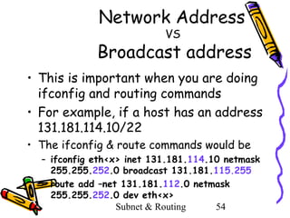 Network Address
VS

Broadcast address
• This is important when you are doing
ifconfig and routing commands
• For example, if a host has an address
131.181.114.10/22
• The ifconfig & route commands would be
– ifconfig eth<x> inet 131.181.114.10 netmask
255.255.252.0 broadcast 131.181.115.255
– route add –net 131.181.112.0 netmask
255.255.252.0 dev eth<x>
Subnet & Routing
54

 