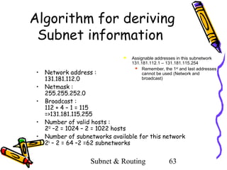 Algorithm for deriving
Subnet information


•
•
•
•
•

Assignable addresses in this subnetwork
131.181.112.1 – 131.181.115.254
 Remember, the 1st and last addresses
cannot be used (Network and
broadcast)

Network address :
131.181.112.0
Netmask :
255.255.252.0
Broadcast :
112 + 4 – 1 = 115
=>131.181.115.255
Number of valid hosts :
210 –2 = 1024 – 2 = 1022 hosts
Number of subnetworks available for this network
26 – 2 = 64 –2 =62 subnetworks

Subnet & Routing

63

 