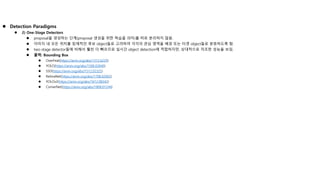  Detection Paradigms
 2) One-Stage Detectors
 proposal을 생성하는 단계(proposal 생성을 위한 학습을 의미)를 따로 분리하지 않음.
 이미지 내 모든 위치를 잠재적인 후보 object들로 고려하여 각각의 관심 영역을 배경 또는 타겟 object들로 분류하도록 함.
 two-stage detector들에 비해서 훨씬 더 빠르므로 실시간 object detection에 적합하지만, 상대적으로 저조한 성능을 보임.
 출력: Bounding Box
 OverFeat(https://arxiv.org/abs/1312.6229)
 YOLO(https://arxiv.org/abs/1506.02640)
 SSD(https://arxiv.org/abs/1512.02325)
 RetinaNet(https://arxiv.org/abs/1708.02002)
 YOLOv2(https://arxiv.org/abs/1612.08242)
 CornerNet(https://arxiv.org/abs/1808.01244)
 