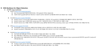  CNN Backbone for Object Detection
 고안 목적: image classification
 ResNet-v2(https://arxiv.org/abs/1603.05027)
 Batch Normalization를 적절하게 배치하므로써, 기존 ResNet보다 뛰어난 성능을 보임.
 1000개 이상의 layers를 성공적으로 학습시킬 수 있었으며, 늘어난 네트워크의 깊이를 통해 여전한 성능 향상을 시킬 수 있었음.
 DenseNet(https://arxiv.org/abs/1608.06993)
 ResNet이 shortcut connections을 적용하여 훈련의 어려움을 줄일 수 있었지만, 이전 layer로부터 온 특징들을 완전히 활용하지 못한다는 점에 착안함.
 ResNet의 shallow layers 내 원래 특징은 element-wise 연산 시 잃어버리게 되므로, 추 후에 직접적으로 사용할 수 없음.
 ResNet의 element-wise 덧셈을 사용하는 대신에 입력과 residual 출력을 연결시킴으로써(concatenating) shallow layers 내 특징을 유지하면서, 정보 흐름을 개선시킴.
 DPN(https://arxiv.org/abs/1707.01629)
 DenseNet에서 shallow layers로부터 새롭게 얻어낸 특징들의 상당수는 중복적이므로, 상당한 계산 비용이 발생함.
 ResNet과 DenseNet의 장점을 통합하는 방식이 아니라, 입력 채널을 2개의 부분으로 나누어 계산 후 최종 출력을 연결시키는 방식임.
 ResNeXt(https://arxiv.org/abs/1611.05431)
 비교가능한 분류 정확도를 유지하면서 계산 및 메모리 비용을 상당히 줄일 수 있는 방법임.
 계산 비용을 줄이기 위해 feature map channels을 sparse하게 연결하는 group convolution layers를 적용함.
 원래 ResNet과 계산 비용을 일관성 있게 유지하기 위해 group의 개수를 증가시킴으로써, 훈련 데이터로부터 semantic feature representation을 풍부하게 capture하고 backbone의
정확도를 향상시킴.
 MobileNet(https://arxiv.org/abs/1704.04861)
 각 feature map의 channel 개수와 동일하게 좌표(coordinates)를 설정한 방법으로서, 모바일 플랫폼을 위해 고안된 방법임.
 분류 정확도의 상당한 손실 없이도, 계산 비용 및 파라미터의 개수를 상당히 줄일 수 있는 방법임.
 