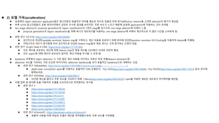  2) 모델 가속(acceleration)
 실세계의 object detection application들은 알고리즘의 효율적인 처리를 필요로 하므로 효율성 측정 방식(efficiency metrics)을 고려한 detector의 평가가 중요함.
 비록 SOTA 알고리즘들이 공용 데이터셋에서 상당히 우수한 결과를 보이지만, 추론 속도가 느리기 때문에 실세계 applications에 적용하는 것이 어려움.
 two-stage detector는 proposal generation과 region classification의 2개의 stage를 갖으므로 one-stage detector에 비해서 느림.
 proposal generation과 region classification을 위해 하나의 네트워크를 이용하는 one-stage detector에 비해서 계산적으로 더 많은 시간을 소비하게 됨.
 관련 연구 1(R-FCN, https://arxiv.org/abs/1605.06409)
 공간적으로 민감한(spatially-sensitive) feature map을 구축하고, 계산 비용을 공유하기 위해 위치에 민감한(position sensitive) ROI Pooling을 이용하여 feature를 추출함.
 카테고리의 개수가 증가함에 따라 공간적으로 민감한 feature map들의 채널 개수는 크게 증가하는 단점이 있음.
 관련 연구 2(Light Head R-CNN, https://arxiv.org/abs/1711.07264)
 모든 계산을 공유하는 대신에 최종 feature map의 채널 개수를 1024에서 16개로 상당히 줄임.
 모든 region에 대해 계산이 공유되진 않지만, 계산 비용을 무시할 수 있게 됨.
 backbone 측면에서 object detection 시 가장 많은 계산 비용을 차지하는 부분은 특징 추출(feature extraction)임.
 detection 속도를 가속하는 가장 단순한 아이디어는 detection backbone을 보다 효율적인 backbone으로 대체하는 것임.
 관련 연구 3(MobileNet, https://arxiv.org/abs/1704.04861?source=post_page---------------------------)
 depth-wise convolution layers를 이용하는 효율적인 CNN 모델로서, Tiny SSD(https://arxiv.org/abs/1802.06488), Tiny-DSOD(https://arxiv.org/abs/1807.11013) 등의 연구에
채택되어짐.
 관련 연구 4(PVANet, https://arxiv.org/abs/1608.08021)
 비선형 계산을 줄이고 추론 속도를 가속하기 위해 CReLu(https://arxiv.org/abs/1603.05201) layer를 적용한 새로운 네트워크 아키텍처를 제안함.
 모델 압축 및 양자화 등을 이용하여 모델을 오프라인으로 최적화하는 연구들
 관련 연구 5
 https://arxiv.org/abs/1511.06530
 https://arxiv.org/abs/1707.06168
 https://arxiv.org/abs/1412.6115
 https://arxiv.org/abs/1712.01887
 https://arxiv.org/abs/1512.06473
 https://arxiv.org/abs/1510.00149
 https://arxiv.org/abs/1506.02626
 관련 연구 6(TensorRT, https://developer.nvidia.com/tensorrt)
 효율적 사용을 위해 학습된 모델의 계산을 최적화함으로써, 추론 속도를 가속화함.
 