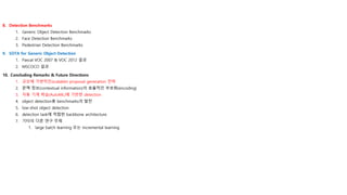 8. Detection Benchmarks
1. Generic Object Detection Benchmarks
2. Face Detection Benchmarks
3. Pedestrian Detection Benchmarks
9. SOTA for Generic Object Detection
1. Pascal VOC 2007 & VOC 2012 결과
2. MSCOCO 결과
10. Concluding Remarks & Future Directions
1. 규모에 가변적인(scalable) proposal generation 전략
2. 문맥 정보(contextual information)의 효율적인 부호화(encoding)
3. 자동 기계 학습(AutoML)에 기반한 detection
4. object detection용 benchmarks의 발전
5. low-shot object detection
6. detection task에 적합한 backbone architecture
7. 기타의 다른 연구 주제
1. large batch learning 또는 incremental learning
 