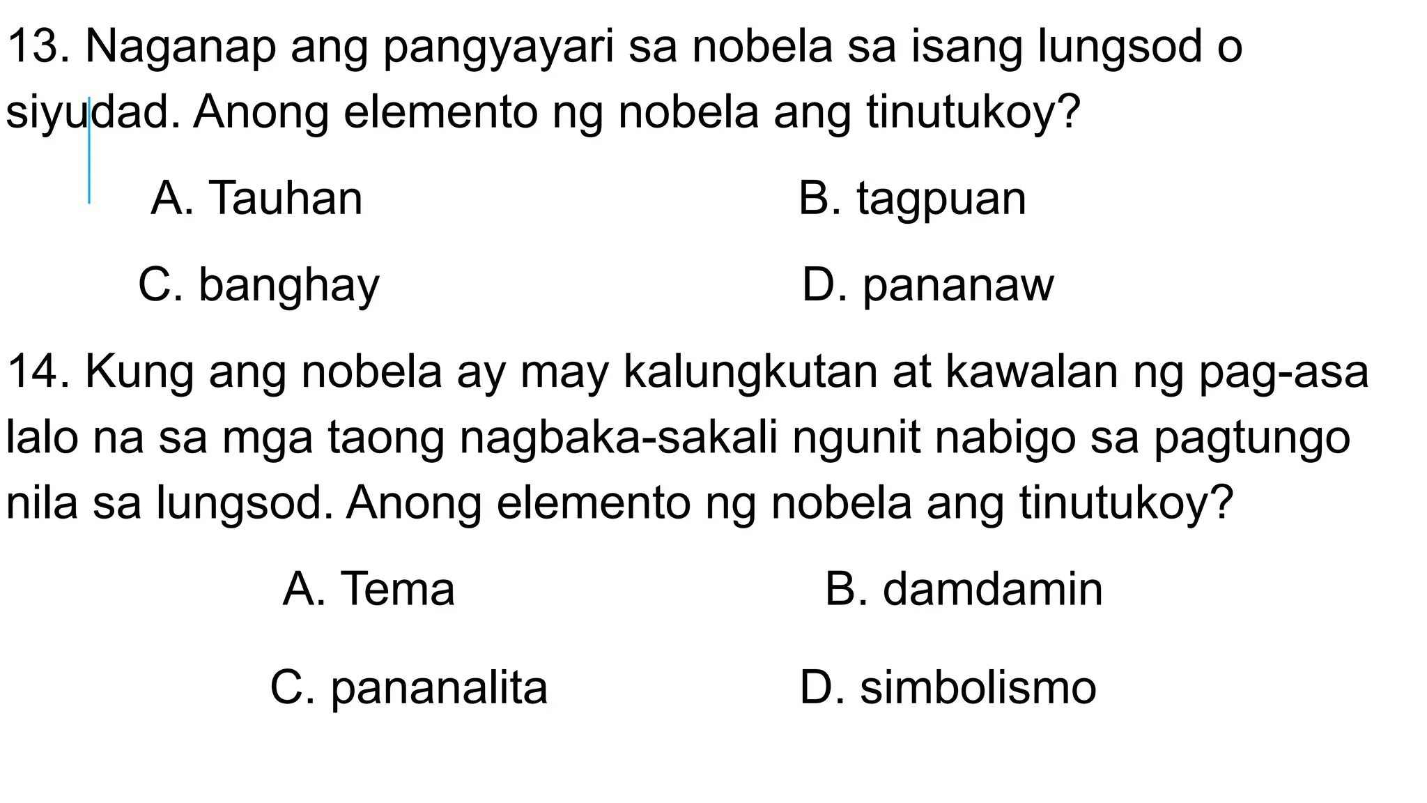 13. Naganap ang pangyayari sa nobela sa isang lungsod o
siyudad. Anong elemento ng nobela ang tinutukoy?
A. Tauhan B. tagpuan
C. banghay D. pananaw
14. Kung ang nobela ay may kalungkutan at kawalan ng pag-asa
lalo na sa mga taong nagbaka-sakali ngunit nabigo sa pagtungo
nila sa lungsod. Anong elemento ng nobela ang tinutukoy?
A. Tema B. damdamin
C. pananalita D. simbolismo
 