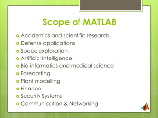 Scope of MATLAB
 Academics      and scientific research.
 Defense applications
 Space exploration
 Artificial Intelligence
 Bio-informatics and medical science
 Forecasting
 Plant modelling
 Finance
 Security Systems
 Communication & Networking
 