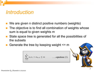 Presentation by_Hasanain ALshadoodee
3
Introduction
 We are given n distinct positive numbers (weights)
 The objective is to find all combination of weights whose
sum is equal to given weights m
 State space tree is generated for all the possibilities of
the subsets
 Generate the tree by keeping weight <= m
 