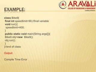 EXAMPLE:
class Bike9{
final int speedlimit=90;//final variable
void run(){
speedlimit=400;
}
public static void main(String args[]){
Bike9 obj=new Bike9();
obj.run();
}
}//end of class
Output:
Compile Time Error
 
