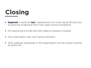 Closing
• Superset is certainly not a replacement for more robust BI tools but
its growing to become their main open source competitor.
• For becoming a full BI tool stills need an analytics module.
• Can scale better over user license solutions.
• With superset everybody in the organization can be a data scientist,
at least a bit
 
