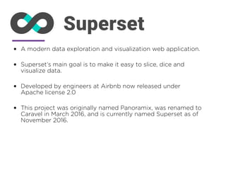 • A modern data exploration and visualization web application.
• Superset’s main goal is to make it easy to slice, dice and
visualize data.
• Developed by engineers at Airbnb now released under
Apache license 2.0
• This project was originally named Panoramix, was renamed to
Caravel in March 2016, and is currently named Superset as of
November 2016.
 