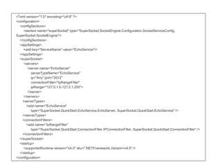 <?xml version="1.0" encoding="utf-8" ?>
<configuration>
<configSections>
<section name="superSocket" type="SuperSocket.SocketEngine.Configuration.SocketServiceConfig,
SuperSocket.SocketEngine"/>
</configSections>
<appSettings>
<add key="ServiceName" value="EchoService"/>
</appSettings>
<superSocket>
<servers>
<server name="EchoServer"
serverTypeName="EchoService"
ip="Any" port="2012"
connectionFilter="IpRangeFilter"
ipRange="127.0.1.0-127.0.1.255">
</server>
</servers>
<serverTypes>
<add name="EchoService"
type="SuperSocket.QuickStart.EchoService.EchoServer, SuperSocket.QuickStart.EchoService" />
</serverTypes>
<connectionFilters>
<add name="IpRangeFilter"
type="SuperSocket.QuickStart.ConnectionFilter.IPConnectionFilter, SuperSocket.QuickStart.ConnectionFilter" />
</connectionFilters>
</superSocket>
<startup>
<supportedRuntime version="v4.0" sku=".NETFramework,Version=v4.0" />
</startup>
</configuration>
 