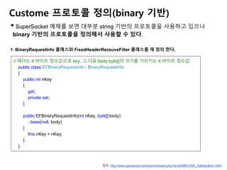 Custome 프로토콜 정의(binary 기반)
• SuperSocket 예제를 보면 대부분 string 기반의 프로토콜을 사용하고 있으나
binary 기반의 프로토콜을 정의해서 사용할 수 있다.
1. BinaryRequestInfo 클래스와 FixedHeaderReceuveFilter 클래스를 재 정의 한다.
// 헤더는 4 바이트 정수값으로 key, 그 다음 body byte[]의 크기를 가리키는 4 바이트 정수값
public class EFBinaryRequestInfo : BinaryRequestInfo
{
public int nKey
{
get;
private set;
}
public EFBinaryRequestInfo(int nKey, byte[] body)
: base(null, body)
{
this.nKey = nKey;
}
}
참조: http://www.gamecodi.com/board/zboard.php?id=GAMECODI_Talkdev&no=1981
 