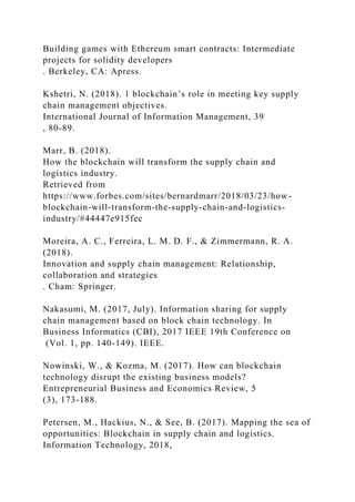 Building games with Ethereum smart contracts: Intermediate
projects for solidity developers
. Berkeley, CA: Apress.
Kshetri, N. (2018). 1 blockchain’s role in meeting key supply
chain management objectives.
International Journal of Information Management, 39
, 80-89.
Marr, B. (2018).
How the blockchain will transform the supply chain and
logistics industry.
Retrieved from
https://www.forbes.com/sites/bernardmarr/2018/03/23/how-
blockchain-will-transform-the-supply-chain-and-logistics-
industry/#44447e915fec
Moreira, A. C., Ferreira, L. M. D. F., & Zimmermann, R. A.
(2018).
Innovation and supply chain management: Relationship,
collaboration and strategies
. Cham: Springer.
Nakasumi, M. (2017, July). Information sharing for supply
chain management based on block chain technology. In
Business Informatics (CBI), 2017 IEEE 19th Conference on
(Vol. 1, pp. 140-149). IEEE.
Nowinski, W., & Kozma, M. (2017). How can blockchain
technology disrupt the existing business models?
Entrepreneurial Business and Economics Review, 5
(3), 173-188.
Petersen, M., Hackius, N., & See, B. (2017). Mapping the sea of
opportunities: Blockchain in supply chain and logistics.
Information Technology, 2018,
 