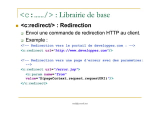 <c:……/> : Librairie de base
<c:redirect/> : Redirection
Envoi une commande de redirection HTTP au client.
Exemple :
<!-- Redirection vers le portail de developpez.com : -->
<c:redirect url="http://www.developpez.com"/>
med@youssfi.net
<!-- Redirection vers une page d'erreur avec des paramètres:
-->
<c:redirect url="/error.jsp">
<c:param name="from"
value="${pageContext.request.requestURI}"/>
</c:redirect>
 