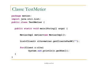 Classe TestMetier
package metier;
import java.util.List;
public class TestMetier {
public static void main(String[] args) {
MetierImpl metier=new MetierImpl();
med@youssfi.net
MetierImpl metier=new MetierImpl();
List<Client> clts=metier.getClientsParMC("");
for(Client c:clts)
System.out.println(c.getNom());
}
}
 