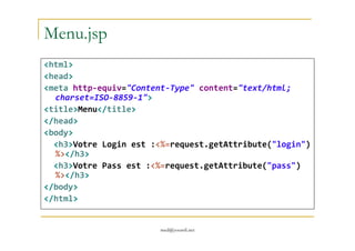 Menu.jsp
<html>
<head>
<meta http-equiv="Content-Type" content="text/html;
charset=ISO-8859-1">
<title>Menu</title>
</head>
med@youssfi.net
</head>
<body>
<h3>Votre Login est :<%=request.getAttribute("login")
%></h3>
<h3>Votre Pass est :<%=request.getAttribute("pass")
%></h3>
</body>
</html>
 