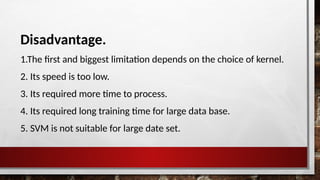 Disadvantage.
1.The first and biggest limitation depends on the choice of kernel.
2. Its speed is too low.
3. Its required more time to process.
4. Its required long training time for large data base.
5. SVM is not suitable for large date set.
 