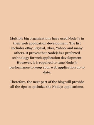 Multiple big organizations have used Node Js in
their web application development. The list
includes eBay, PayPal, Uber, Yahoo, and many
others. It proves that Nodejs is a preferred
technology for web application development.
However, it is required to tune Node Js
performance to keep your web application up to
date.


Therefore, the next part of the blog will provide
all the tips to optimize the Nodejs applications.


 