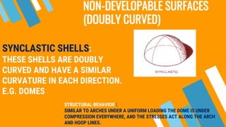 NON-DEVELOPABLE SURFACES
(DOUBLY CURVED)
SYNCLASTIC SHELLS:
THESE SHELLS ARE DOUBLY
CURVED AND HAVE A SIMILAR
CURVATURE IN EACH DIRECTION.
E.G. DOMES
STRUCTURAL BEHAVIOR :
SIMILAR TO ARCHES UNDER A UNIFORM LOADING THE DOME IS UNDER
COMPRESSION EVERYWHERE, AND THE STRESSES ACT ALONG THE ARCH
AND HOOP LINES.
 