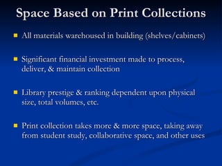 Space Based on Print Collections All materials warehoused in building (shelves/cabinets) Significant financial investment made to process, deliver, & maintain collection Library prestige & ranking dependent upon physical size, total volumes, etc. Print collection takes more & more space, taking away from student study, collaborative space, and other uses 