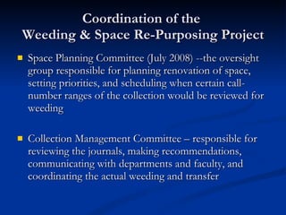 Coordination of the  Weeding & Space Re-Purposing Project Space Planning Committee (July 2008) --the oversight group responsible for planning renovation of space, setting priorities, and scheduling when certain call-number ranges of the collection would be reviewed for weeding Collection Management Committee – responsible for reviewing the journals, making recommendations, communicating with departments and faculty, and coordinating the actual weeding and transfer 