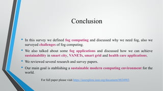 Conclusion
• In this survey we defined fog computing and discussed why we need fog, also we
surveyed challenges of fog computing.
• We also talked about some fog applications and discussed how we can achieve
sustainability in smart city, VANETs, smart grid and health care applications.
• We reviewed several research and survey papers.
• Our main goal is stablishing a sustainable modern computing environment for the
world.
For full paper please visit https://ieeexplore.ieee.org/document/8824983
 