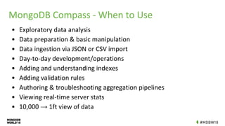 MongoDB Compass - When to Use
• Exploratory data analysis
• Data preparation & basic manipulation
• Data ingestion via JSON or CSV import
• Day-to-day development/operations
• Adding and understanding indexes
• Adding validation rules
• Authoring & troubleshooting aggregation pipelines
• Viewing real-time server stats
• 10,000 → 1ft view of data
 