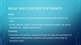 BREAK AND CONTINUE STATEMENTS:
Break:
• The execution of a break statement leads to the end of the
loop.
• break shall be used in all the loop constructs (while, do-while,
foreach, for, repeat and forever).
Continue:
• Execution of continue statement leads to skip the execution of
statements followed by continue and jump to next loop or
iteration value.
 