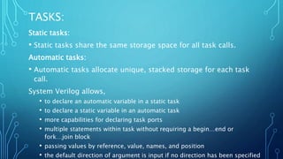TASKS:
Static tasks:
• Static tasks share the same storage space for all task calls.
Automatic tasks:
• Automatic tasks allocate unique, stacked storage for each task
call.
System Verilog allows,
• to declare an automatic variable in a static task
• to declare a static variable in an automatic task
• more capabilities for declaring task ports
• multiple statements within task without requiring a begin…end or
fork…join block
• passing values by reference, value, names, and position
• the default direction of argument is input if no direction has been specified
 