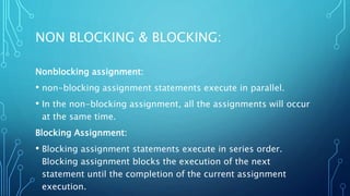 NON BLOCKING & BLOCKING:
Nonblocking assignment:
• non-blocking assignment statements execute in parallel.
• In the non-blocking assignment, all the assignments will occur
at the same time.
Blocking Assignment:
• Blocking assignment statements execute in series order.
Blocking assignment blocks the execution of the next
statement until the completion of the current assignment
execution.
 