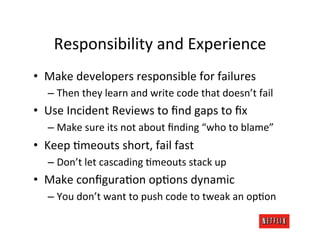 Responsibility	
  and	
  Experience	
  
•  Make	
  developers	
  responsible	
  for	
  failures	
  
    –  Then	
  they	
  learn	
  and	
  write	
  code	
  that	
  doesn’t	
  fail	
  
•  Use	
  Incident	
  Reviews	
  to	
  ﬁnd	
  gaps	
  to	
  ﬁx	
  
    –  Make	
  sure	
  its	
  not	
  about	
  ﬁnding	
  “who	
  to	
  blame”	
  
•  Keep	
  Vmeouts	
  short,	
  fail	
  fast	
  
    –  Don’t	
  let	
  cascading	
  Vmeouts	
  stack	
  up	
  
•  Make	
  conﬁguraVon	
  opVons	
  dynamic	
  
    –  You	
  don’t	
  want	
  to	
  push	
  code	
  to	
  tweak	
  an	
  opVon	
  
 