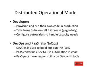 Distributed	
  OperaVonal	
  Model	
  
•  Developers	
  
   –  Provision	
  and	
  run	
  their	
  own	
  code	
  in	
  producVon	
  
   –  Take	
  turns	
  to	
  be	
  on	
  call	
  if	
  it	
  breaks	
  (pagerduty)	
  
   –  Conﬁgure	
  autoscalers	
  to	
  handle	
  capacity	
  needs	
  

•  DevOps	
  and	
  PaaS	
  (aka	
  NoOps)	
  
   –  DevOps	
  is	
  used	
  to	
  build	
  and	
  run	
  the	
  PaaS	
  
   –  PaaS	
  constrains	
  Dev	
  to	
  use	
  automaVon	
  instead	
  
   –  PaaS	
  puts	
  more	
  responsibility	
  on	
  Dev,	
  with	
  tools	
  
 