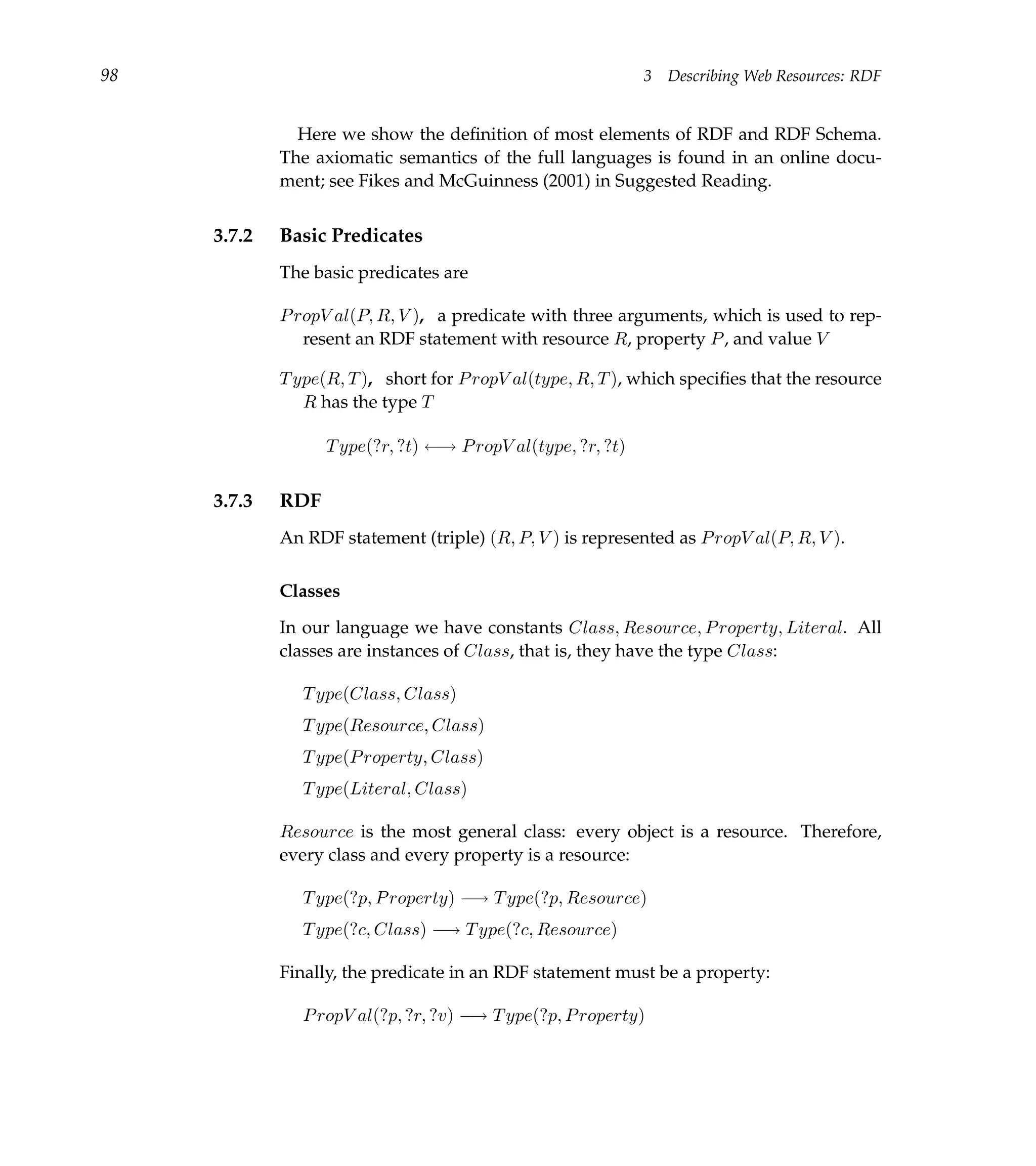 98                                                            3   Describing Web Resources: RDF


               Here we show the deﬁnition of most elements of RDF and RDF Schema.
             The axiomatic semantics of the full languages is found in an online docu-
             ment; see Fikes and McGuinness (2001) in Suggested Reading.


     3.7.2   Basic Predicates
             The basic predicates are

             P ropV al(P, R, V ), a predicate with three arguments, which is used to rep-
                resent an RDF statement with resource R, property P , and value V

             T ype(R, T ), short for P ropV al(type, R, T ), which speciﬁes that the resource
                R has the type T

                   T ype(?r, ?t) ←→ P ropV al(type, ?r, ?t)


     3.7.3   RDF
             An RDF statement (triple) (R, P, V ) is represented as P ropV al(P, R, V ).

             Classes

             In our language we have constants Class, Resource, P roperty, Literal. All
             classes are instances of Class, that is, they have the type Class:

                T ype(Class, Class)
                T ype(Resource, Class)
                T ype(P roperty, Class)
                T ype(Literal, Class)

             Resource is the most general class: every object is a resource. Therefore,
             every class and every property is a resource:

                T ype(?p, P roperty) −→ T ype(?p, Resource)
                T ype(?c, Class) −→ T ype(?c, Resource)

             Finally, the predicate in an RDF statement must be a property:

                P ropV al(?p, ?r, ?v) −→ T ype(?p, P roperty)
 