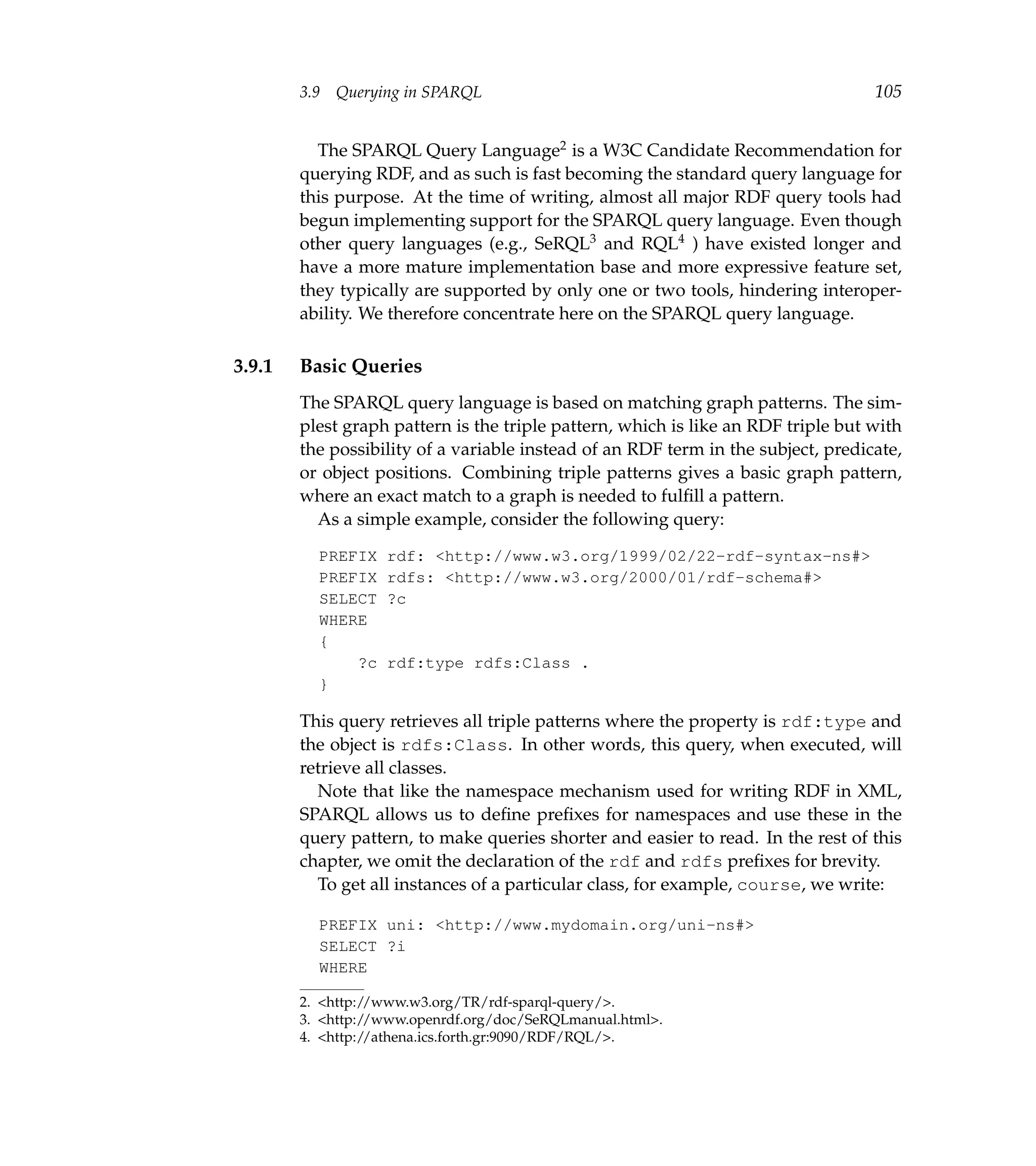 3.9   Querying in SPARQL                                                   105


          The SPARQL Query Language2 is a W3C Candidate Recommendation for
        querying RDF, and as such is fast becoming the standard query language for
        this purpose. At the time of writing, almost all major RDF query tools had
        begun implementing support for the SPARQL query language. Even though
        other query languages (e.g., SeRQL3 and RQL4 ) have existed longer and
        have a more mature implementation base and more expressive feature set,
        they typically are supported by only one or two tools, hindering interoper-
        ability. We therefore concentrate here on the SPARQL query language.

3.9.1   Basic Queries
        The SPARQL query language is based on matching graph patterns. The sim-
        plest graph pattern is the triple pattern, which is like an RDF triple but with
        the possibility of a variable instead of an RDF term in the subject, predicate,
        or object positions. Combining triple patterns gives a basic graph pattern,
        where an exact match to a graph is needed to fulﬁll a pattern.
          As a simple example, consider the following query:

          PREFIX    rdf: <http://www.w3.org/1999/02/22-rdf-syntax-ns#>
          PREFIX    rdfs: <http://www.w3.org/2000/01/rdf-schema#>
          SELECT    ?c
          WHERE
          {
              ?c    rdf:type rdfs:Class .
          }

        This query retrieves all triple patterns where the property is rdf:type and
        the object is rdfs:Class. In other words, this query, when executed, will
        retrieve all classes.
          Note that like the namespace mechanism used for writing RDF in XML,
        SPARQL allows us to deﬁne preﬁxes for namespaces and use these in the
        query pattern, to make queries shorter and easier to read. In the rest of this
        chapter, we omit the declaration of the rdf and rdfs preﬁxes for brevity.
          To get all instances of a particular class, for example, course, we write:

          PREFIX uni: <http://www.mydomain.org/uni-ns#>
          SELECT ?i
          WHERE

        2. <http://www.w3.org/TR/rdf-sparql-query/>.
        3. <http://www.openrdf.org/doc/SeRQLmanual.html>.
        4. <http://athena.ics.forth.gr:9090/RDF/RQL/>.
 