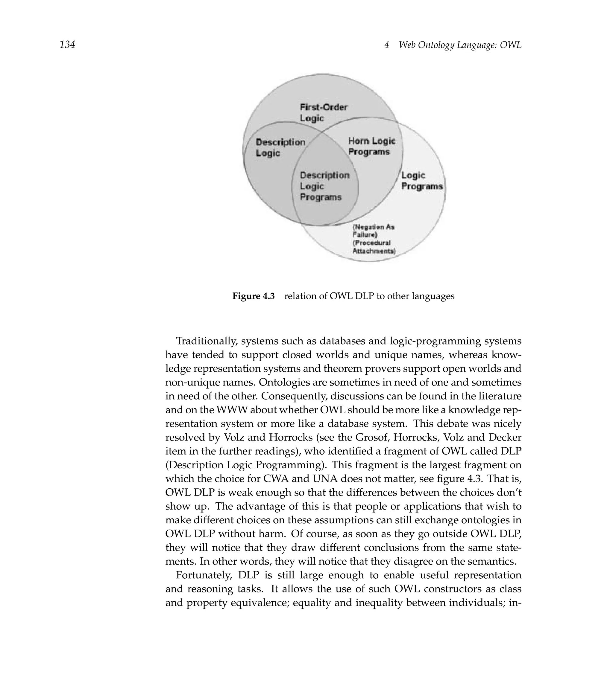 134                                                  4   Web Ontology Language: OWL




                    Figure 4.3 relation of OWL DLP to other languages



         Traditionally, systems such as databases and logic-programming systems
      have tended to support closed worlds and unique names, whereas know-
      ledge representation systems and theorem provers support open worlds and
      non-unique names. Ontologies are sometimes in need of one and sometimes
      in need of the other. Consequently, discussions can be found in the literature
      and on the WWW about whether OWL should be more like a knowledge rep-
      resentation system or more like a database system. This debate was nicely
      resolved by Volz and Horrocks (see the Grosof, Horrocks, Volz and Decker
      item in the further readings), who identiﬁed a fragment of OWL called DLP
      (Description Logic Programming). This fragment is the largest fragment on
      which the choice for CWA and UNA does not matter, see ﬁgure 4.3. That is,
      OWL DLP is weak enough so that the differences between the choices don’t
      show up. The advantage of this is that people or applications that wish to
      make different choices on these assumptions can still exchange ontologies in
      OWL DLP without harm. Of course, as soon as they go outside OWL DLP,
      they will notice that they draw different conclusions from the same state-
      ments. In other words, they will notice that they disagree on the semantics.
         Fortunately, DLP is still large enough to enable useful representation
      and reasoning tasks. It allows the use of such OWL constructors as class
      and property equivalence; equality and inequality between individuals; in-
 