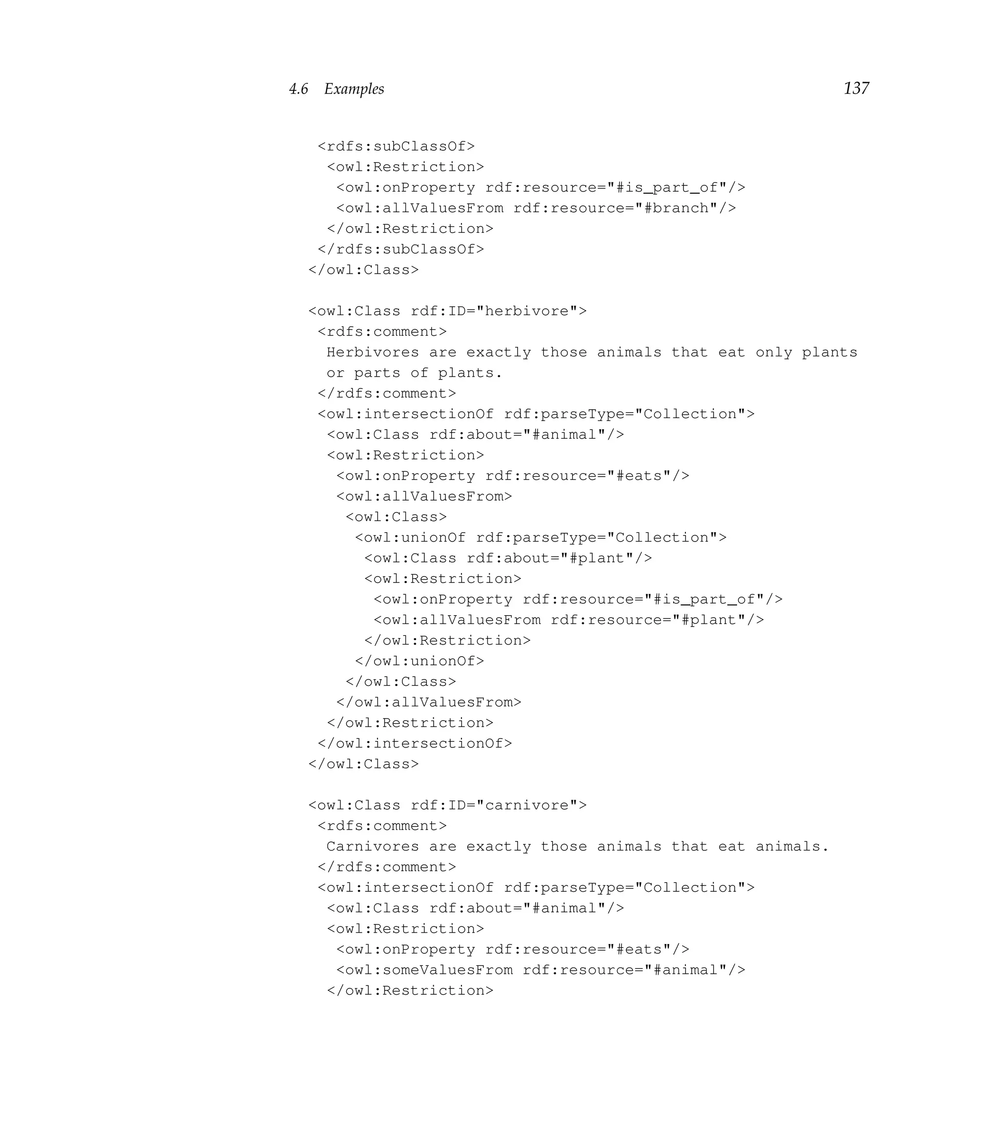 4.6   Examples                                               137


   <rdfs:subClassOf>
    <owl:Restriction>
     <owl:onProperty rdf:resource="#is_part_of"/>
     <owl:allValuesFrom rdf:resource="#branch"/>
    </owl:Restriction>
   </rdfs:subClassOf>
  </owl:Class>

  <owl:Class rdf:ID="herbivore">
   <rdfs:comment>
    Herbivores are exactly those animals that eat only plants
    or parts of plants.
   </rdfs:comment>
   <owl:intersectionOf rdf:parseType="Collection">
    <owl:Class rdf:about="#animal"/>
    <owl:Restriction>
     <owl:onProperty rdf:resource="#eats"/>
     <owl:allValuesFrom>
      <owl:Class>
       <owl:unionOf rdf:parseType="Collection">
        <owl:Class rdf:about="#plant"/>
        <owl:Restriction>
         <owl:onProperty rdf:resource="#is_part_of"/>
         <owl:allValuesFrom rdf:resource="#plant"/>
        </owl:Restriction>
       </owl:unionOf>
      </owl:Class>
     </owl:allValuesFrom>
    </owl:Restriction>
   </owl:intersectionOf>
  </owl:Class>

  <owl:Class rdf:ID="carnivore">
   <rdfs:comment>
    Carnivores are exactly those animals that eat animals.
   </rdfs:comment>
   <owl:intersectionOf rdf:parseType="Collection">
    <owl:Class rdf:about="#animal"/>
    <owl:Restriction>
     <owl:onProperty rdf:resource="#eats"/>
     <owl:someValuesFrom rdf:resource="#animal"/>
    </owl:Restriction>
 