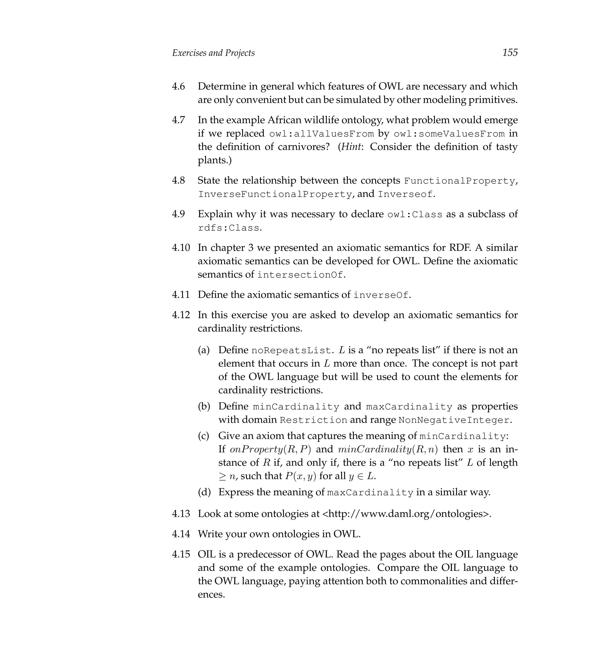 Exercises and Projects                                                     155


4.6   Determine in general which features of OWL are necessary and which
      are only convenient but can be simulated by other modeling primitives.
4.7   In the example African wildlife ontology, what problem would emerge
      if we replaced owl:allValuesFrom by owl:someValuesFrom in
      the deﬁnition of carnivores? (Hint: Consider the deﬁnition of tasty
      plants.)
4.8   State the relationship between the concepts FunctionalProperty,
      InverseFunctionalProperty, and Inverseof.
4.9   Explain why it was necessary to declare owl:Class as a subclass of
      rdfs:Class.
4.10 In chapter 3 we presented an axiomatic semantics for RDF. A similar
     axiomatic semantics can be developed for OWL. Deﬁne the axiomatic
     semantics of intersectionOf.
4.11 Deﬁne the axiomatic semantics of inverseOf.
4.12 In this exercise you are asked to develop an axiomatic semantics for
     cardinality restrictions.

      (a) Deﬁne noRepeatsList. L is a “no repeats list” if there is not an
          element that occurs in L more than once. The concept is not part
          of the OWL language but will be used to count the elements for
          cardinality restrictions.
      (b) Deﬁne minCardinality and maxCardinality as properties
          with domain Restriction and range NonNegativeInteger.
      (c) Give an axiom that captures the meaning of minCardinality:
          If onP roperty(R, P ) and minCardinality(R, n) then x is an in-
          stance of R if, and only if, there is a “no repeats list” L of length
          ≥ n, such that P (x, y) for all y ∈ L.
      (d) Express the meaning of maxCardinality in a similar way.

4.13 Look at some ontologies at <http://www.daml.org/ontologies>.
4.14 Write your own ontologies in OWL.
4.15 OIL is a predecessor of OWL. Read the pages about the OIL language
     and some of the example ontologies. Compare the OIL language to
     the OWL language, paying attention both to commonalities and differ-
     ences.
 