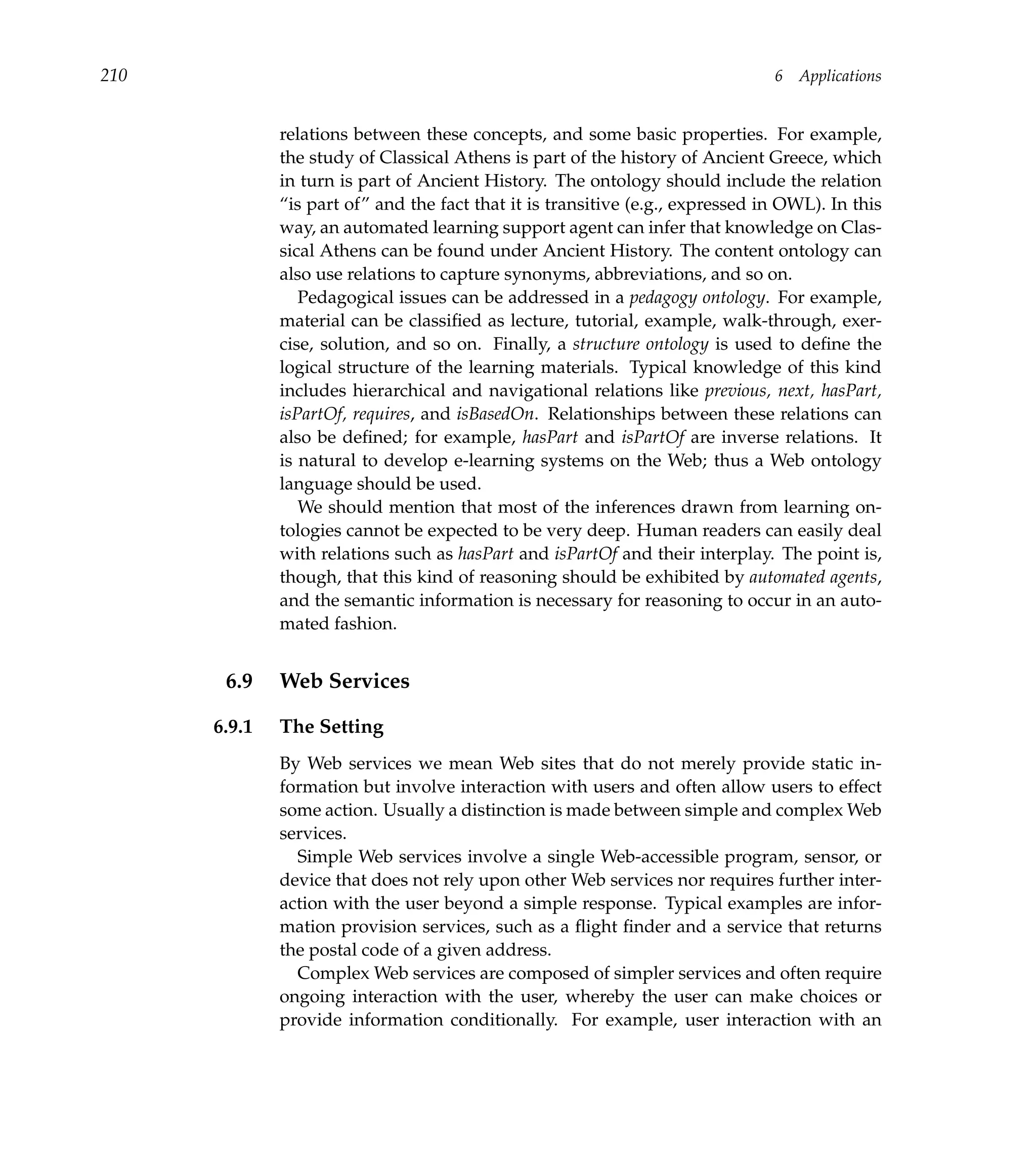 210                                                                             6   Applications


              relations between these concepts, and some basic properties. For example,
              the study of Classical Athens is part of the history of Ancient Greece, which
              in turn is part of Ancient History. The ontology should include the relation
              “is part of” and the fact that it is transitive (e.g., expressed in OWL). In this
              way, an automated learning support agent can infer that knowledge on Clas-
              sical Athens can be found under Ancient History. The content ontology can
              also use relations to capture synonyms, abbreviations, and so on.
                 Pedagogical issues can be addressed in a pedagogy ontology. For example,
              material can be classiﬁed as lecture, tutorial, example, walk-through, exer-
              cise, solution, and so on. Finally, a structure ontology is used to deﬁne the
              logical structure of the learning materials. Typical knowledge of this kind
              includes hierarchical and navigational relations like previous, next, hasPart,
              isPartOf, requires, and isBasedOn. Relationships between these relations can
              also be deﬁned; for example, hasPart and isPartOf are inverse relations. It
              is natural to develop e-learning systems on the Web; thus a Web ontology
              language should be used.
                 We should mention that most of the inferences drawn from learning on-
              tologies cannot be expected to be very deep. Human readers can easily deal
              with relations such as hasPart and isPartOf and their interplay. The point is,
              though, that this kind of reasoning should be exhibited by automated agents,
              and the semantic information is necessary for reasoning to occur in an auto-
              mated fashion.


       6.9    Web Services

      6.9.1   The Setting
              By Web services we mean Web sites that do not merely provide static in-
              formation but involve interaction with users and often allow users to effect
              some action. Usually a distinction is made between simple and complex Web
              services.
                Simple Web services involve a single Web-accessible program, sensor, or
              device that does not rely upon other Web services nor requires further inter-
              action with the user beyond a simple response. Typical examples are infor-
              mation provision services, such as a ﬂight ﬁnder and a service that returns
              the postal code of a given address.
                Complex Web services are composed of simpler services and often require
              ongoing interaction with the user, whereby the user can make choices or
              provide information conditionally. For example, user interaction with an
 