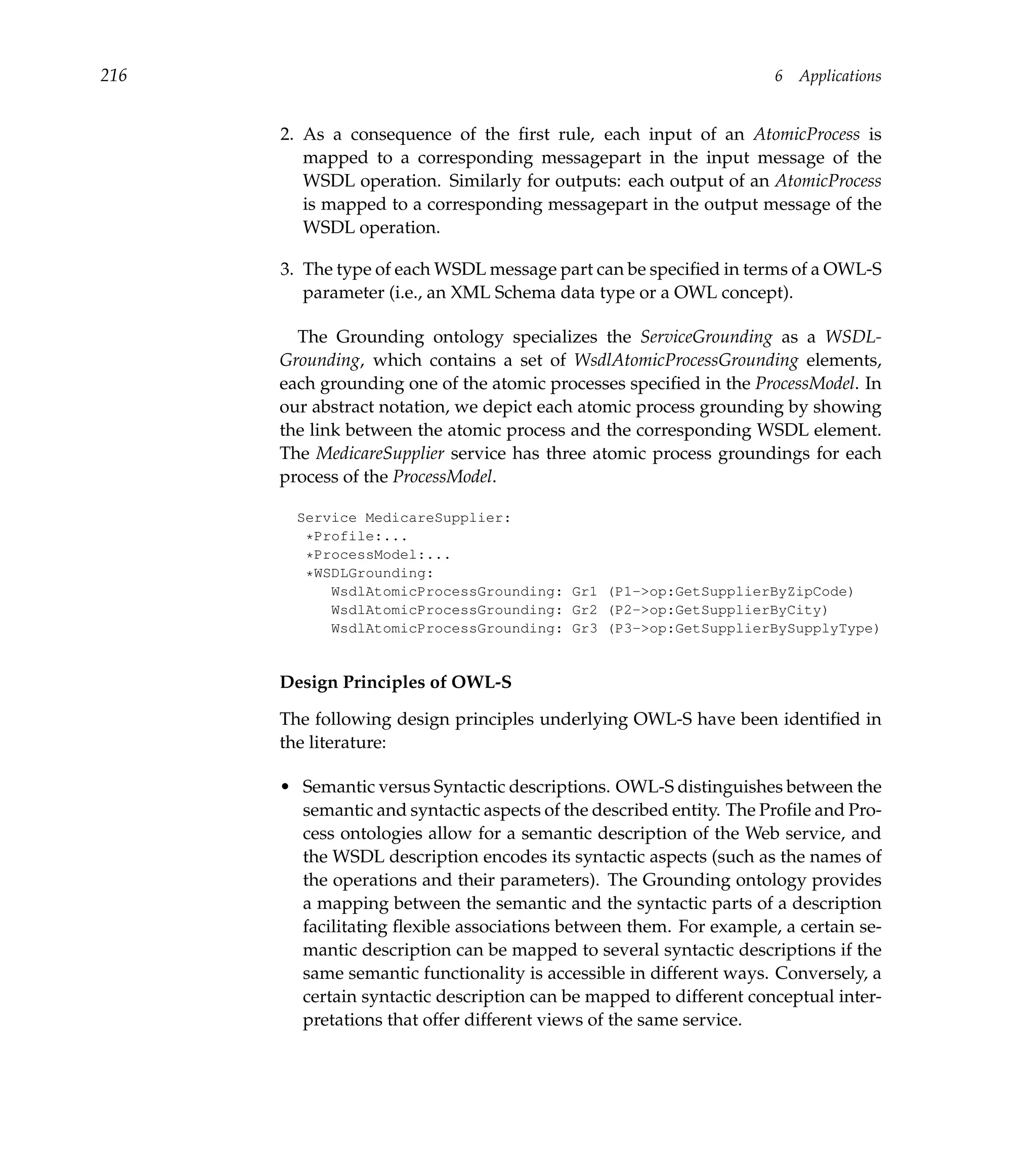 216                                                                  6   Applications


      2. As a consequence of the ﬁrst rule, each input of an AtomicProcess is
         mapped to a corresponding messagepart in the input message of the
         WSDL operation. Similarly for outputs: each output of an AtomicProcess
         is mapped to a corresponding messagepart in the output message of the
         WSDL operation.

      3. The type of each WSDL message part can be speciﬁed in terms of a OWL-S
         parameter (i.e., an XML Schema data type or a OWL concept).

        The Grounding ontology specializes the ServiceGrounding as a WSDL-
      Grounding, which contains a set of WsdlAtomicProcessGrounding elements,
      each grounding one of the atomic processes speciﬁed in the ProcessModel. In
      our abstract notation, we depict each atomic process grounding by showing
      the link between the atomic process and the corresponding WSDL element.
      The MedicareSupplier service has three atomic process groundings for each
      process of the ProcessModel.

        Service MedicareSupplier:
         *Profile:...
         *ProcessModel:...
         *WSDLGrounding:
            WsdlAtomicProcessGrounding: Gr1 (P1->op:GetSupplierByZipCode)
            WsdlAtomicProcessGrounding: Gr2 (P2->op:GetSupplierByCity)
            WsdlAtomicProcessGrounding: Gr3 (P3->op:GetSupplierBySupplyType)


      Design Principles of OWL-S

      The following design principles underlying OWL-S have been identiﬁed in
      the literature:

      • Semantic versus Syntactic descriptions. OWL-S distinguishes between the
        semantic and syntactic aspects of the described entity. The Proﬁle and Pro-
        cess ontologies allow for a semantic description of the Web service, and
        the WSDL description encodes its syntactic aspects (such as the names of
        the operations and their parameters). The Grounding ontology provides
        a mapping between the semantic and the syntactic parts of a description
        facilitating ﬂexible associations between them. For example, a certain se-
        mantic description can be mapped to several syntactic descriptions if the
        same semantic functionality is accessible in different ways. Conversely, a
        certain syntactic description can be mapped to different conceptual inter-
        pretations that offer different views of the same service.
 