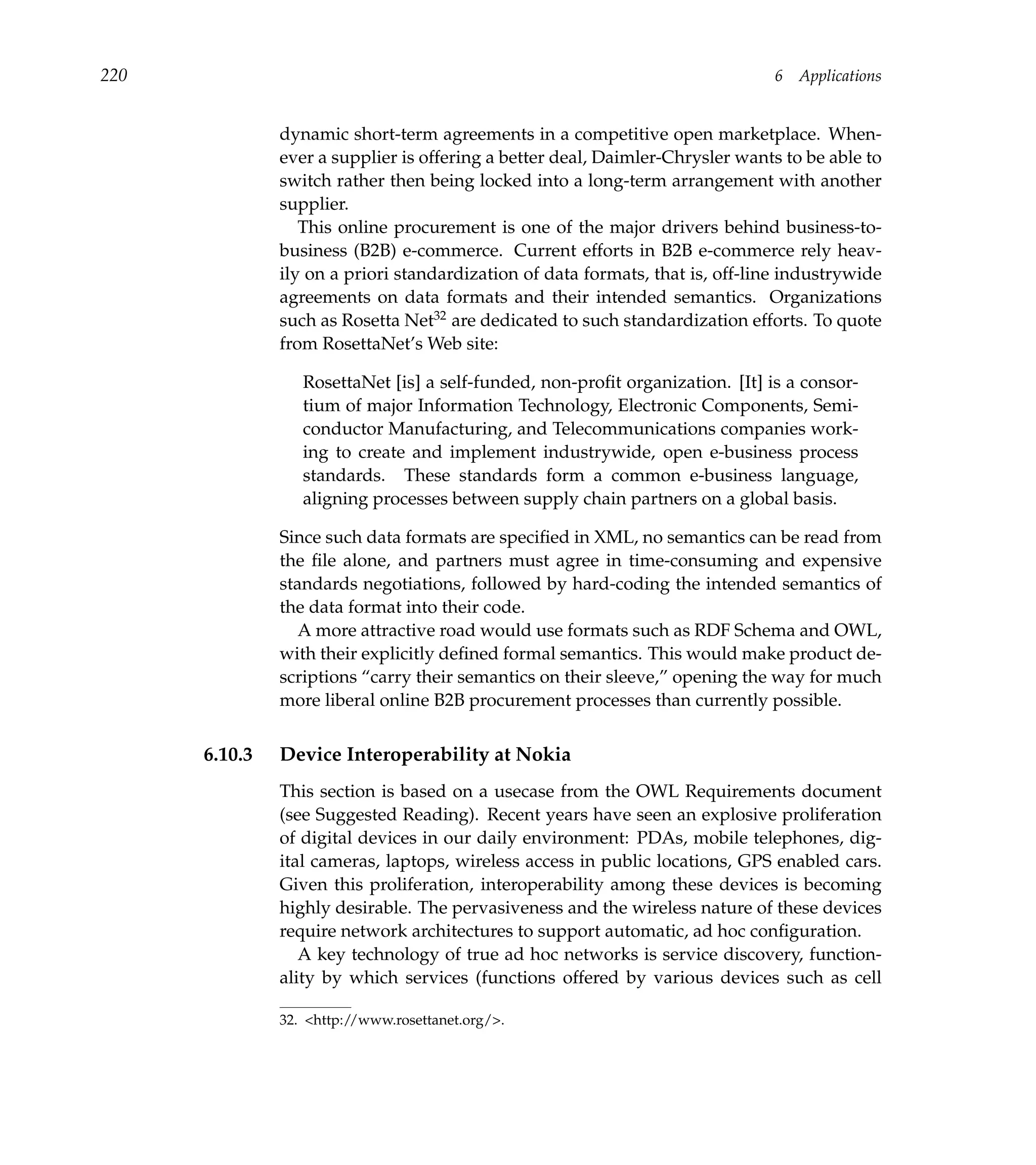 220                                                                            6   Applications


               dynamic short-term agreements in a competitive open marketplace. When-
               ever a supplier is offering a better deal, Daimler-Chrysler wants to be able to
               switch rather then being locked into a long-term arrangement with another
               supplier.
                  This online procurement is one of the major drivers behind business-to-
               business (B2B) e-commerce. Current efforts in B2B e-commerce rely heav-
               ily on a priori standardization of data formats, that is, off-line industrywide
               agreements on data formats and their intended semantics. Organizations
               such as Rosetta Net32 are dedicated to such standardization efforts. To quote
               from RosettaNet’s Web site:

                  RosettaNet [is] a self-funded, non-proﬁt organization. [It] is a consor-
                  tium of major Information Technology, Electronic Components, Semi-
                  conductor Manufacturing, and Telecommunications companies work-
                  ing to create and implement industrywide, open e-business process
                  standards. These standards form a common e-business language,
                  aligning processes between supply chain partners on a global basis.

               Since such data formats are speciﬁed in XML, no semantics can be read from
               the ﬁle alone, and partners must agree in time-consuming and expensive
               standards negotiations, followed by hard-coding the intended semantics of
               the data format into their code.
                 A more attractive road would use formats such as RDF Schema and OWL,
               with their explicitly deﬁned formal semantics. This would make product de-
               scriptions “carry their semantics on their sleeve,” opening the way for much
               more liberal online B2B procurement processes than currently possible.


      6.10.3   Device Interoperability at Nokia
               This section is based on a usecase from the OWL Requirements document
               (see Suggested Reading). Recent years have seen an explosive proliferation
               of digital devices in our daily environment: PDAs, mobile telephones, dig-
               ital cameras, laptops, wireless access in public locations, GPS enabled cars.
               Given this proliferation, interoperability among these devices is becoming
               highly desirable. The pervasiveness and the wireless nature of these devices
               require network architectures to support automatic, ad hoc conﬁguration.
                  A key technology of true ad hoc networks is service discovery, function-
               ality by which services (functions offered by various devices such as cell

               32. <http://www.rosettanet.org/>.
 