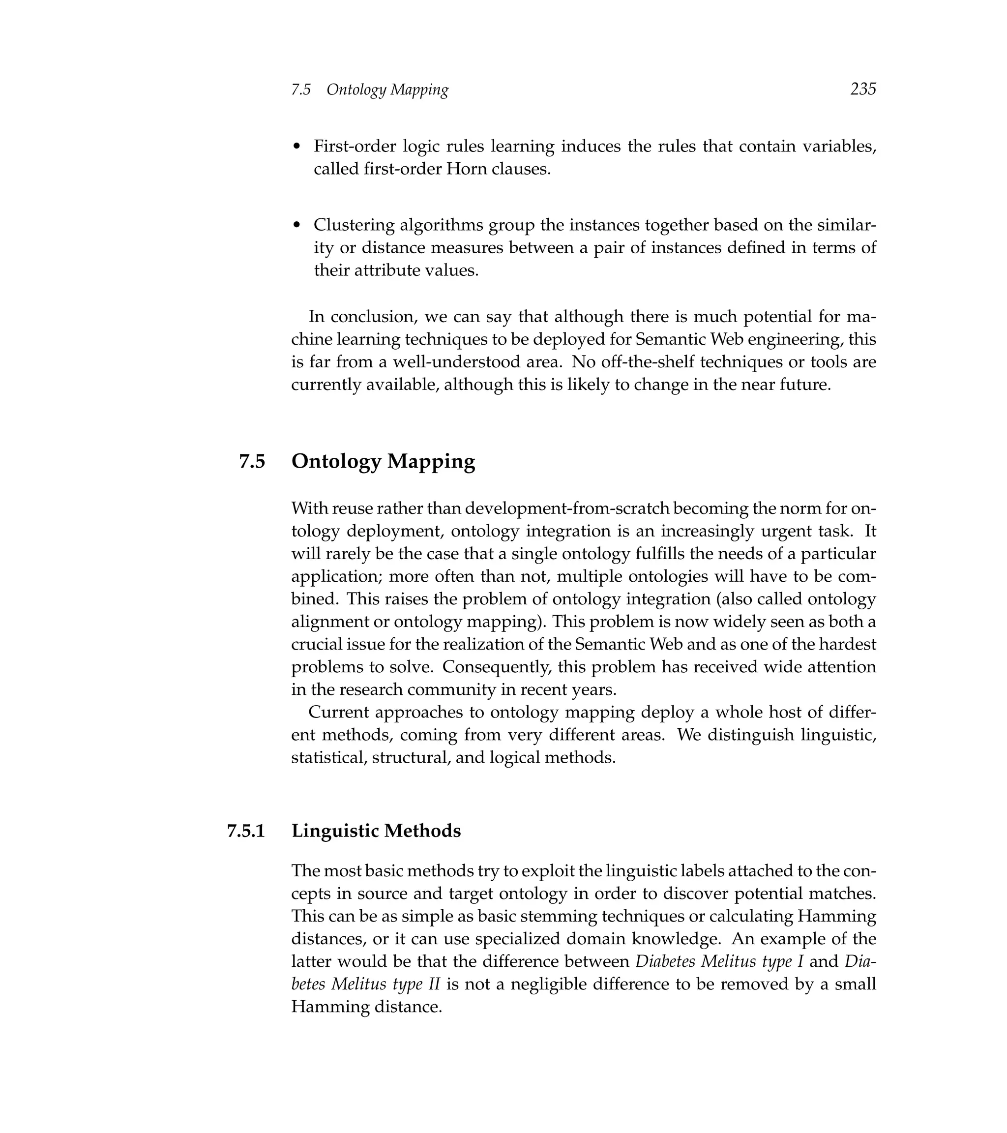 7.5   Ontology Mapping                                                      235


        • First-order logic rules learning induces the rules that contain variables,
          called ﬁrst-order Horn clauses.


        • Clustering algorithms group the instances together based on the similar-
          ity or distance measures between a pair of instances deﬁned in terms of
          their attribute values.

           In conclusion, we can say that although there is much potential for ma-
        chine learning techniques to be deployed for Semantic Web engineering, this
        is far from a well-understood area. No off-the-shelf techniques or tools are
        currently available, although this is likely to change in the near future.



 7.5    Ontology Mapping

        With reuse rather than development-from-scratch becoming the norm for on-
        tology deployment, ontology integration is an increasingly urgent task. It
        will rarely be the case that a single ontology fulﬁlls the needs of a particular
        application; more often than not, multiple ontologies will have to be com-
        bined. This raises the problem of ontology integration (also called ontology
        alignment or ontology mapping). This problem is now widely seen as both a
        crucial issue for the realization of the Semantic Web and as one of the hardest
        problems to solve. Consequently, this problem has received wide attention
        in the research community in recent years.
           Current approaches to ontology mapping deploy a whole host of differ-
        ent methods, coming from very different areas. We distinguish linguistic,
        statistical, structural, and logical methods.



7.5.1   Linguistic Methods

        The most basic methods try to exploit the linguistic labels attached to the con-
        cepts in source and target ontology in order to discover potential matches.
        This can be as simple as basic stemming techniques or calculating Hamming
        distances, or it can use specialized domain knowledge. An example of the
        latter would be that the difference between Diabetes Melitus type I and Dia-
        betes Melitus type II is not a negligible difference to be removed by a small
        Hamming distance.
 