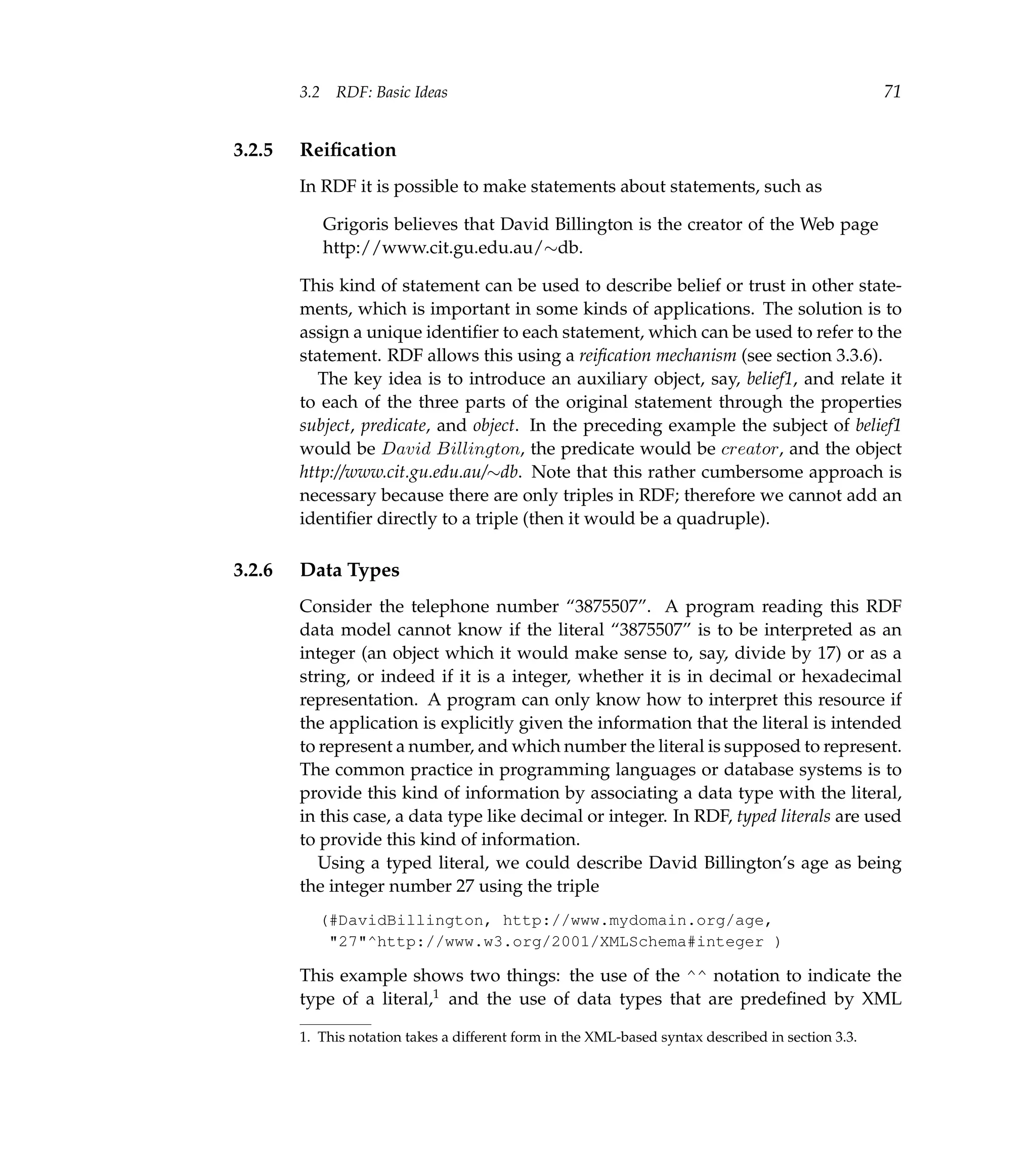 3.2    RDF: Basic Ideas                                                                     71


3.2.5   Reiﬁcation
        In RDF it is possible to make statements about statements, such as

              Grigoris believes that David Billington is the creator of the Web page
              http://www.cit.gu.edu.au/∼db.

        This kind of statement can be used to describe belief or trust in other state-
        ments, which is important in some kinds of applications. The solution is to
        assign a unique identiﬁer to each statement, which can be used to refer to the
        statement. RDF allows this using a reiﬁcation mechanism (see section 3.3.6).
          The key idea is to introduce an auxiliary object, say, belief1, and relate it
        to each of the three parts of the original statement through the properties
        subject, predicate, and object. In the preceding example the subject of belief1
        would be David Billington, the predicate would be creator, and the object
        http://www.cit.gu.edu.au/∼db. Note that this rather cumbersome approach is
        necessary because there are only triples in RDF; therefore we cannot add an
        identiﬁer directly to a triple (then it would be a quadruple).

3.2.6   Data Types
        Consider the telephone number “3875507”. A program reading this RDF
        data model cannot know if the literal “3875507” is to be interpreted as an
        integer (an object which it would make sense to, say, divide by 17) or as a
        string, or indeed if it is a integer, whether it is in decimal or hexadecimal
        representation. A program can only know how to interpret this resource if
        the application is explicitly given the information that the literal is intended
        to represent a number, and which number the literal is supposed to represent.
        The common practice in programming languages or database systems is to
        provide this kind of information by associating a data type with the literal,
        in this case, a data type like decimal or integer. In RDF, typed literals are used
        to provide this kind of information.
           Using a typed literal, we could describe David Billington’s age as being
        the integer number 27 using the triple
           (#DavidBillington, http://www.mydomain.org/age,
            "27"^http://www.w3.org/2001/XMLSchema#integer )

        This example shows two things: the use of the ^^ notation to indicate the
        type of a literal,1 and the use of data types that are predeﬁned by XML

        1. This notation takes a different form in the XML-based syntax described in section 3.3.
 