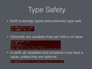 Type Safety
• Swift is strongly typed and extremely type safe
• Optionals are variables that can hold a nil value
• In swift, all variables and constants must have a
value, unless they are optional
let PI:Double = 3.14
var twoPI = PI * 2
var sum:Double? = nil
sum = 0
println(sum) // 0
sum = sum + 1 // error! sum is optional
sum = sum! + 1 // works! unwraps optional before addition
var sum:Double = nil // error Double cannot have a nil value!
 