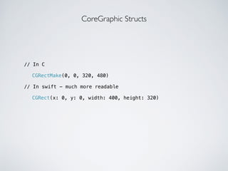 // In C 
! 
CoreGraphic Structs 
CGRectMake(0, 0, 320, 480) 
! 
// In swift - much more readable 
! 
CGRect(x: 0, y: 0, width: 400, height: 320) 
 