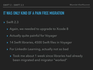 SWIFT 2 - SWIFT 2.3
IT WAS ONLY KIND OF A PAIN FREE MIGRATION
▸ Swift 2.3
▸ Again, we needed to upgrade to Xcode 8
▸ Actually quite painful for Voyager
▸ 14 Swift libraries, 4500 Swift ﬁles in Voyager
▸ For LinkedIn Learning, actually not so bad
▸ Took me about 1 week since libraries had already
been migrated and migrator "worked"
@kamilah #SwiftSummit
 