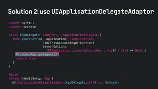 Solution 2: use UIApplicationDelegateAdaptor
import SwiftUI
import Firebase
class AppDelegate: NSObject, UIApplicationDelegate {
func application(_ application: UIApplication,
didFinishLaunchingWithOptions
launchOptions:
[UIApplication.LaunchOptionsKey : Any]? = nil) !" Bool {
FirebaseApp.configure()
return true
}
}
@main
struct MakeItSoApp: App {
@UIApplicationDelegateAdaptor(AppDelegate.self) var delegate
 