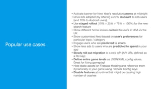 Popular use cases
• Activate banner for New Year’s resolution promo at midnight

• Drive iOS adoption by oﬀering a 20% discount to iOS users
(and 10% to Android users)

• Use staged rollout (10% > 25% > 75% > 100%) for the new
search feature

• Show diﬀerent home screen content to users in USA vs the
UK

• Show customised feed based on user’s preferences for
particular topic / category

• Engage users who are predicted to churn

• Show less ads to users who are predicted to spend in your
app

• Slowly roll out migration to a new API (API URL defined as
a RC key)

• Define entire game levels as JSON/XML config values.
Great for fixing gameplay!

• Host static assets on Firebase Hosting and reference them
dynamically in your game using Remote Config keys

• Disable features at runtime that might be causing high
number of crashes
 