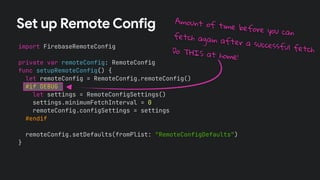 Set up Remote Config
import FirebaseRemoteConfig
private var remoteConfig: RemoteConfig
func setupRemoteConfig() {
let remoteConfig = RemoteConfig.remoteConfig()
#if DEBUG
let settings = RemoteConfigSettings()
settings.minimumFetchInterval = 0
remoteConfig.configSettings = settings
#endif
remoteConfig.setDefaults(fromPlist: "RemoteConfigDefaults")
}
Amount of time before you can
fetch again after a successful fetch
Do THIS at home!
 