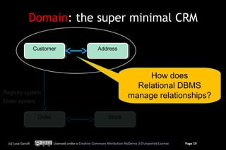 Domain: the super minimal CRM

                     Customer
                     Customer                             Address
                                                          Address




                                                                                   How does
                                                                                Relational DBMS
Registry system
                                                                              manage relationships?
Order system


                      Order
                      Order                                      Stock
                                                                 Stock



  (c) Luca Garulli            Licensed under a Creative Commons Attribution-NoDerivs 3.0 Unported License   Page 19
 