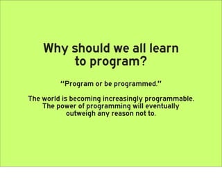 Why should we all learn
        to program?
         “Program or be programmed.”
The world is becoming increasingly programmable.
    The power of programming will eventually
            outweigh any reason not to.
 