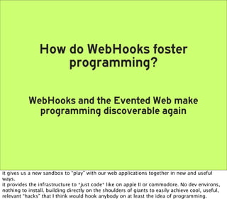 How do WebHooks foster
                    programming?

           WebHooks and the Evented Web make
             programming discoverable again




it gives us a new sandbox to “play” with our web applications together in new and useful
ways.
it provides the infrastructure to *just code* like on apple II or commodore. No dev environs,
nothing to install. building directly on the shoulders of giants to easily achieve cool, useful,
relevant “hacks” that I think would hook anybody on at least the idea of programming.
 